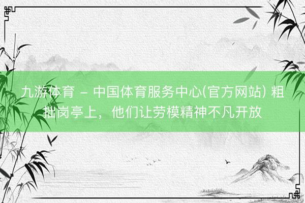 九游体育 - 中国体育服务中心(官方网站) 粗拙岗亭上,他们让劳模精神不凡开放