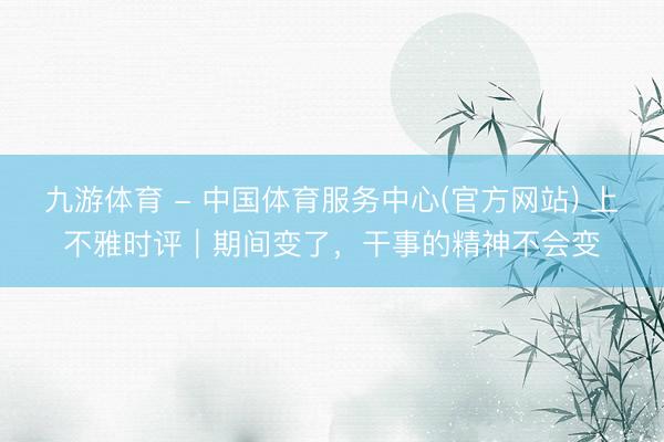 九游体育 - 中国体育服务中心(官方网站) 上不雅时评｜期间变了，干事的精神不会变