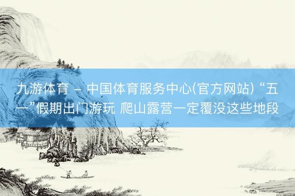 九游体育 - 中国体育服务中心(官方网站) “五一”假期出门游玩 爬山露营一定覆没这些地段