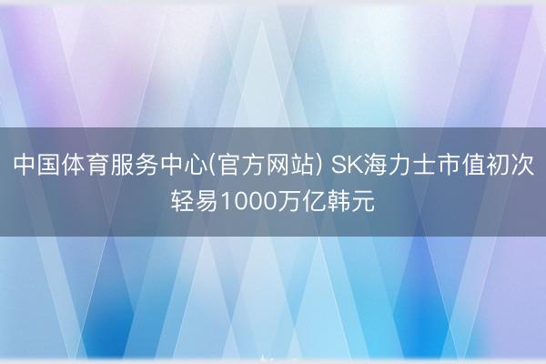 中国体育服务中心(官方网站) SK海力士市值初次轻易1000万亿韩元