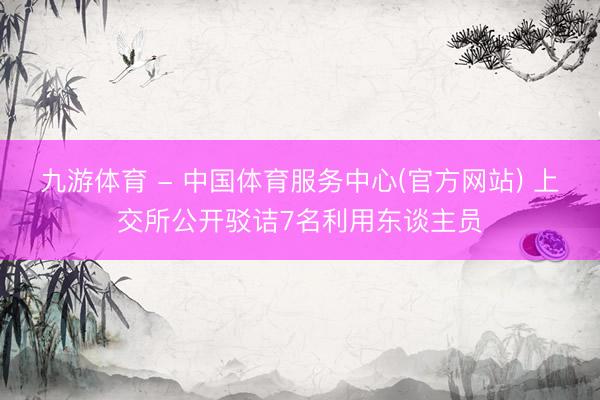 九游体育 - 中国体育服务中心(官方网站) 上交所公开驳诘7名利用东谈主员