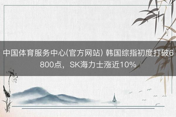 中国体育服务中心(官方网站) 韩国综指初度打破6800点，SK海力士涨近10%