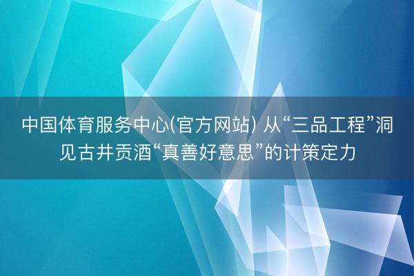 中国体育服务中心(官方网站) 从“三品工程”洞见古井贡酒“真善好意思”的计策定力