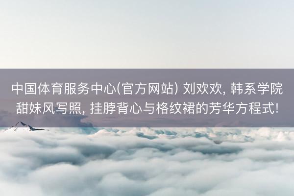 中国体育服务中心(官方网站) 刘欢欢， 韩系学院甜妹风写照，<a href=