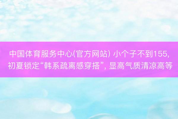 中国体育服务中心(官方网站) 小个子不到155， 初夏锁定“韩系疏离感穿搭”， 显高气质清凉高等