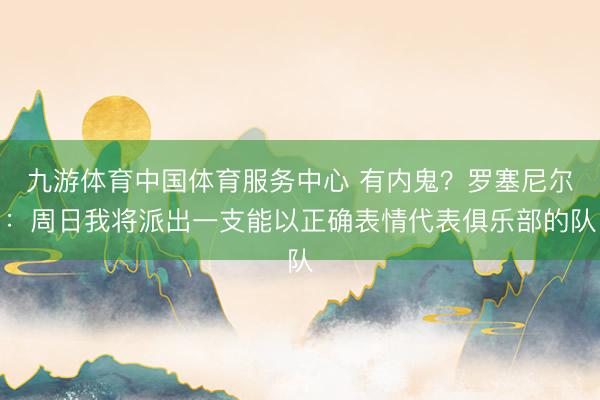 九游体育中国体育服务中心 有内鬼？罗塞尼尔：周日我将派出一支能以正确表情代表俱乐部的队