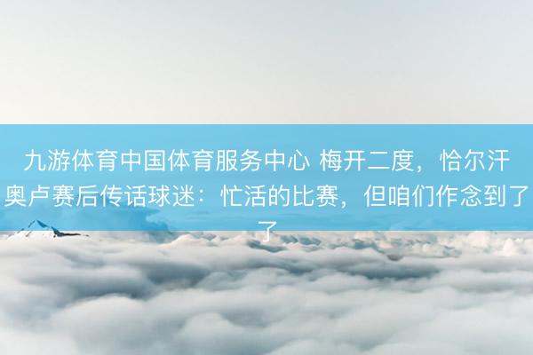 九游体育中国体育服务中心 梅开二度，恰尔汗奥卢赛后传话球迷：忙活的比赛，但咱们作念到了