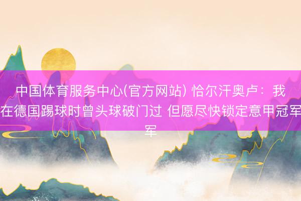 中国体育服务中心(官方网站) 恰尔汗奥卢：我在德国踢球时曾头球破门过 但愿尽快锁定意甲冠军