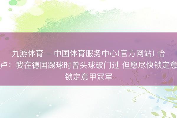 九游体育 - 中国体育服务中心(官方网站) 恰尔汗奥卢：我在德国踢球时曾头球破门过 但愿尽快锁定意甲冠军