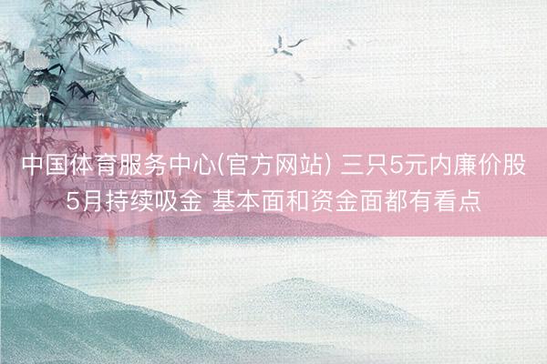 中国体育服务中心(官方网站) 三只5元内廉价股5月持续吸金 基本面和资金面都有看点