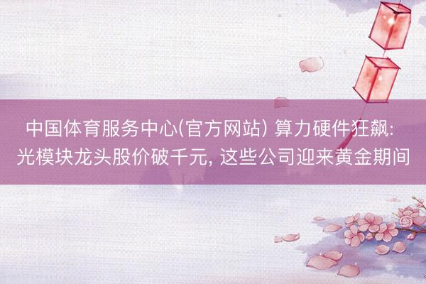 中国体育服务中心(官方网站) 算力硬件狂飙: 光模块龙头股价破千元, 这些公司迎来黄金期间