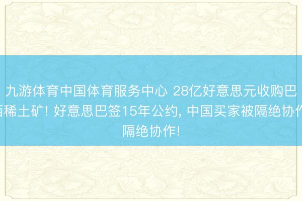 九游体育中国体育服务中心 28亿好意思元收购巴西稀土矿! 好意思巴签15年公约， 中国买家被隔绝协作!