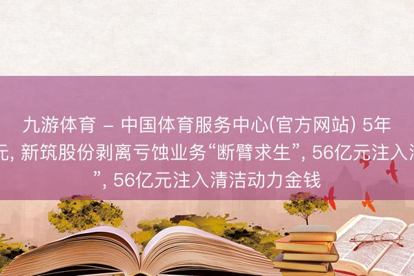 九游体育 - 中国体育服务中心(官方网站) 5年累亏近18亿元， 新筑股份剥离亏蚀业务“断臂求生”， 56亿元注入清洁动力金钱