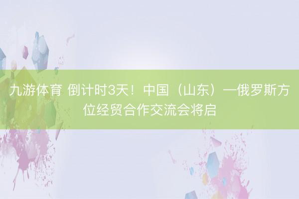 九游体育 倒计时3天！中国（山东）—俄罗斯方位经贸合作交流会将启