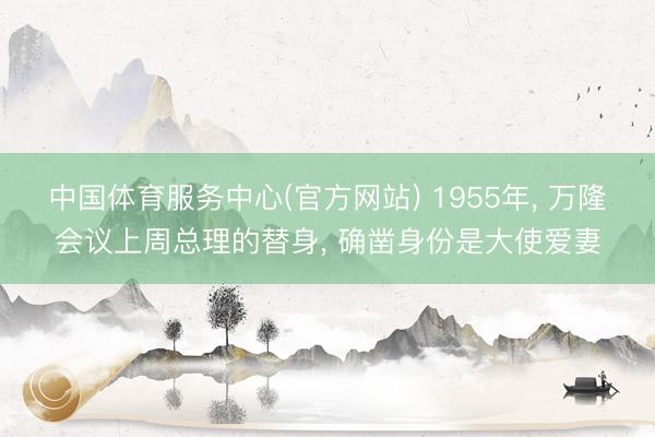 中国体育服务中心(官方网站) 1955年， 万隆会议上周总理的替身， 确凿身份是大使爱妻