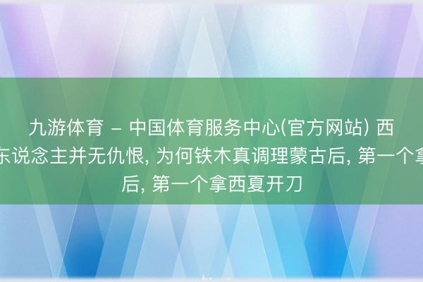 九游体育 - 中国体育服务中心(官方网站) 西夏和蒙古东说念主并无仇恨, 为何铁木真调理蒙古后, 第一个拿西夏开刀