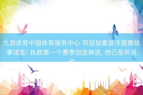 九游体育中国体育服务中心 双冠加冕皆沃圆善竣事诺言! 执教第一个赛季创造神迹， 他已是听说