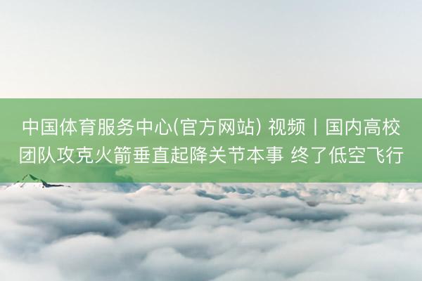中国体育服务中心(官方网站) 视频丨国内高校团队攻克火箭垂直起降关节本事 终了低空飞行