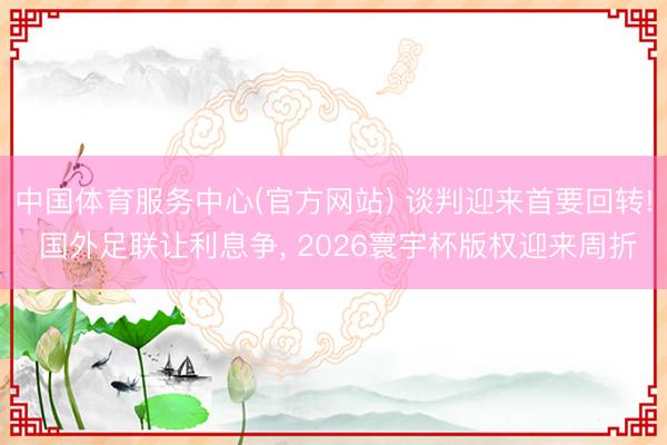 中国体育服务中心(官方网站) 谈判迎来首要回转! 国外足联让利息争， 2026寰宇杯版权迎来周折
