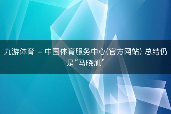 九游体育 - 中国体育服务中心(官方网站) 总结仍是“马晓旭”