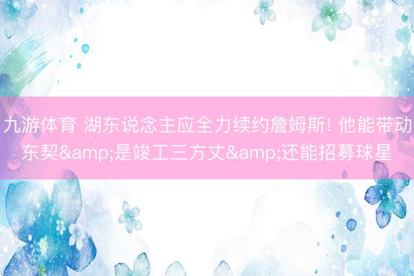 九游体育 湖东说念主应全力续约詹姆斯! 他能带动东契&是竣工三方丈&还能招募球星