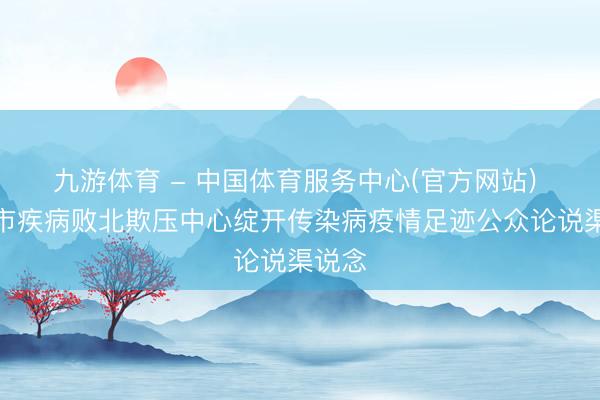 九游体育 - 中国体育服务中心(官方网站) 泸州市疾病败北欺压中心绽开传染病疫情足迹公众论说渠说念