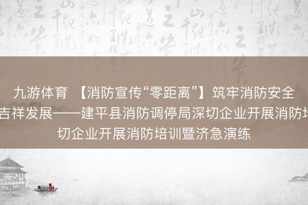 九游体育 【消防宣传“零距离”】筑牢消防安全防地 护航企业吉祥发展——建平县消防调停局深切企业开展消防培训暨济急演练