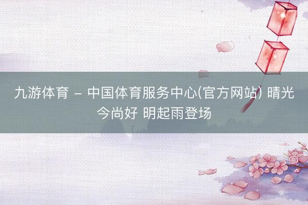 九游体育 - 中国体育服务中心(官方网站) 晴光今尚好 明起雨登场