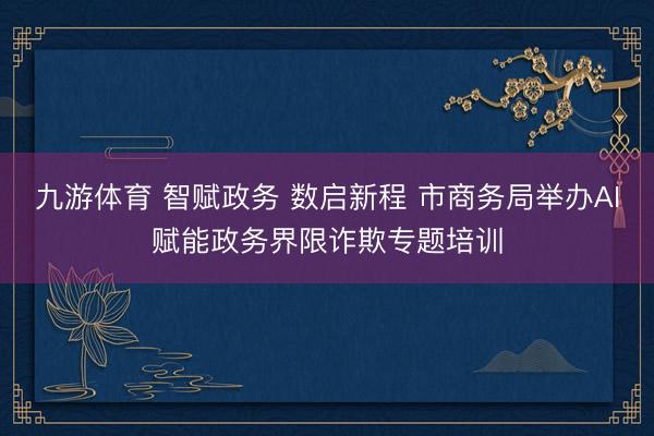 九游体育 智赋政务 数启新程 市商务局举办AI赋能政务界限诈欺专题培训