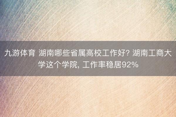 九游体育 湖南哪些省属高校工作好? 湖南工商大学这个学院， 工作率稳居92%
