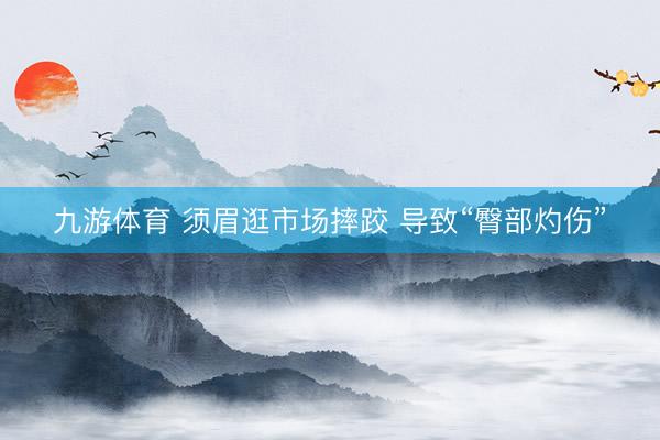 九游体育 须眉逛市场摔跤 导致“臀部灼伤”