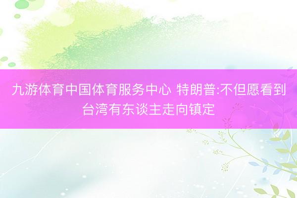 九游体育中国体育服务中心 特朗普:不但愿看到台湾有东谈主走向镇定