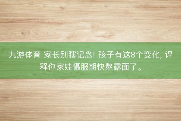 九游体育 家长别瞎记念! 孩子有这8个变化， 评释你家娃慑服期快熬露面了。