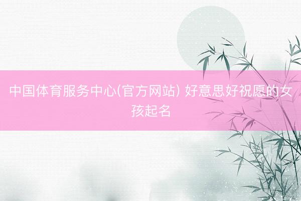 中国体育服务中心(官方网站) 好意思好祝愿的女孩起名