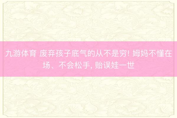 九游体育 废弃孩子底气的从不是穷! 姆妈不懂在场、不会松手， 贻误娃一世
