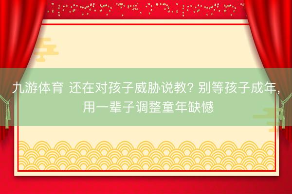 九游体育 还在对孩子威胁说教? 别等孩子成年， 用一辈子调整童年缺憾