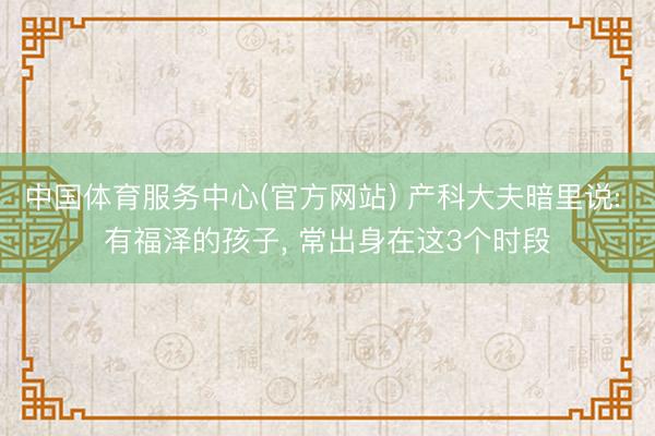 中国体育服务中心(官方网站) 产科大夫暗里说: 有福泽的孩子， 常出身在这3个时段