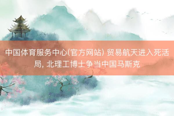中国体育服务中心(官方网站) 贸易航天进入死活局， 北理工博士争当中国马斯克