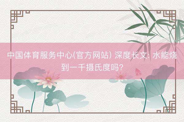 中国体育服务中心(官方网站) 深度长文: 水能烧到一千摄氏度吗?