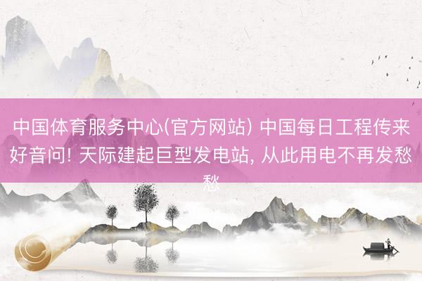 中国体育服务中心(官方网站) 中国每日工程传来好音问! 天际建起巨型发电站， 从此用电不再发愁