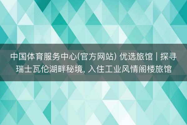 中国体育服务中心(官方网站) 优选旅馆 | 探寻瑞士瓦伦湖畔秘境， 入住工业风情阁楼旅馆
