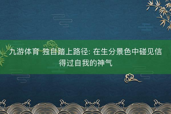 九游体育 独自踏上路径: 在生分景色中碰见信得过自我的神气