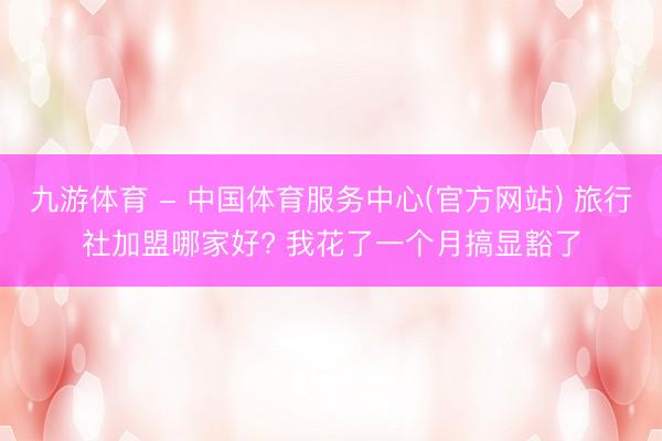 九游体育 - 中国体育服务中心(官方网站) 旅行社加盟哪家好? 我花了一个月搞显豁了