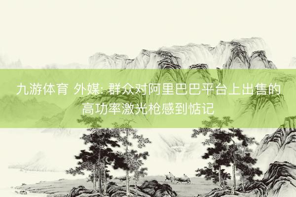 九游体育 外媒: 群众对阿里巴巴平台上出售的高功率激光枪感到惦记