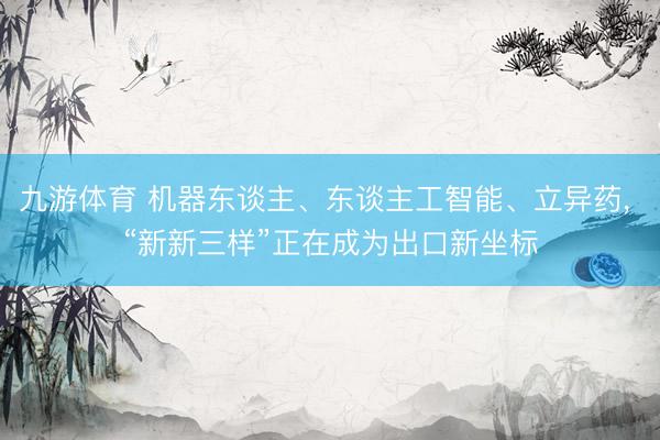 九游体育 机器东谈主、东谈主工智能、立异药， “新新三样”正在成为出口新坐标