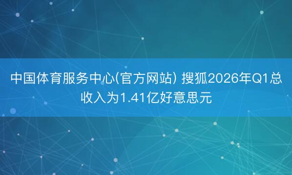 中国体育服务中心(官方网站) 搜狐2026年Q1总收入为1.41亿好意思元