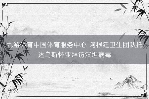 九游体育中国体育服务中心 阿根廷卫生团队抵达乌斯怀亚拜访汉坦病毒
