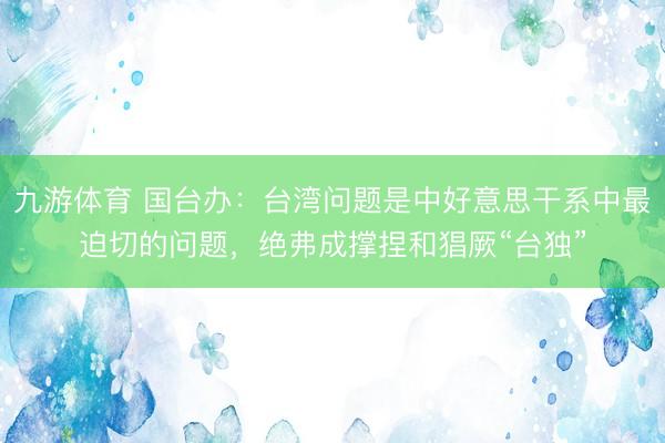 九游体育 国台办：台湾问题是中好意思干系中最迫切的问题，绝弗成撑捏和猖厥“台独”