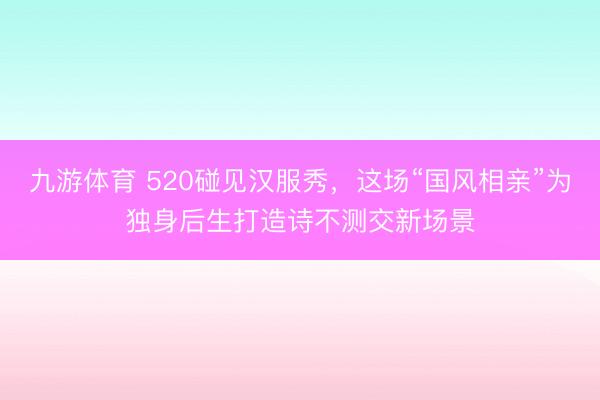 九游体育 520碰见汉服秀，这场“国风相亲”为独身后生打造诗不测交新场景
