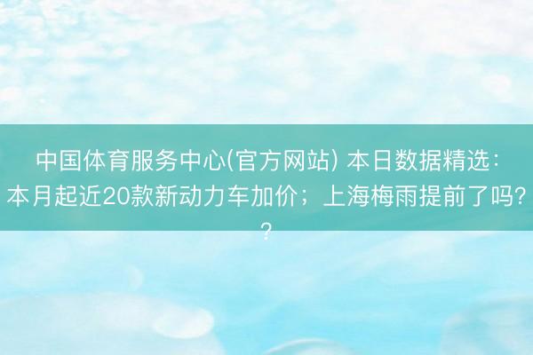 中国体育服务中心(官方网站) 本日数据精选：本月起近20款新动力车加价；上海梅雨提前了吗？